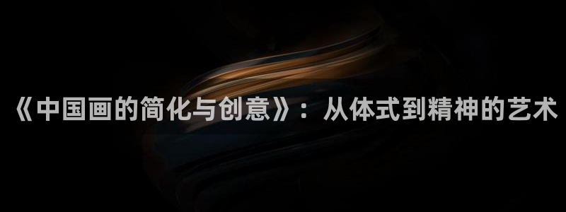 oety欧亿：《中国画的简化与创意》：从体式到精神的艺术